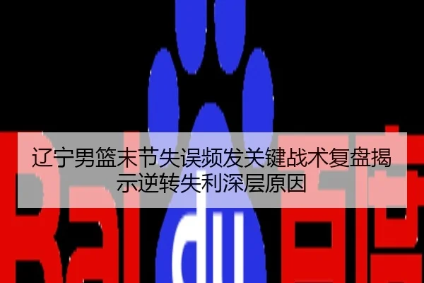 辽宁男篮末节失误频发关键战术复盘揭示逆转失利深层原因