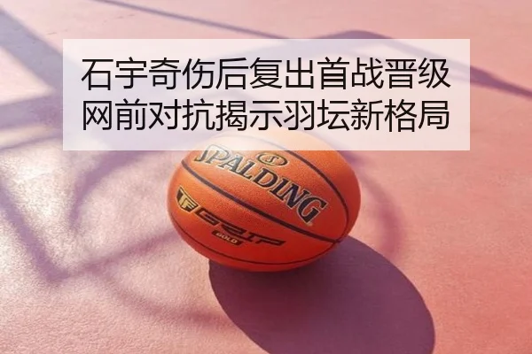 石宇奇伤后复出首战晋级 网前对抗揭示羽坛新格局
