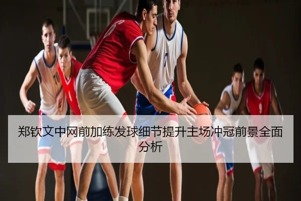 郑钦文中网前加练发球细节提升主场冲冠前景全面分析